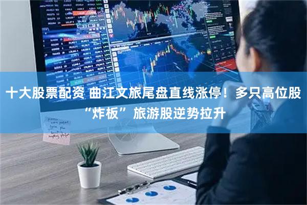 十大股票配资 曲江文旅尾盘直线涨停！多只高位股“炸板” 旅游股逆势拉升