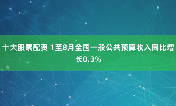 十大股票配资 1至8月全国一般公共预算收入同比增长0.3%