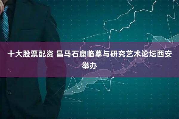 十大股票配资 昌马石窟临摹与研究艺术论坛西安举办