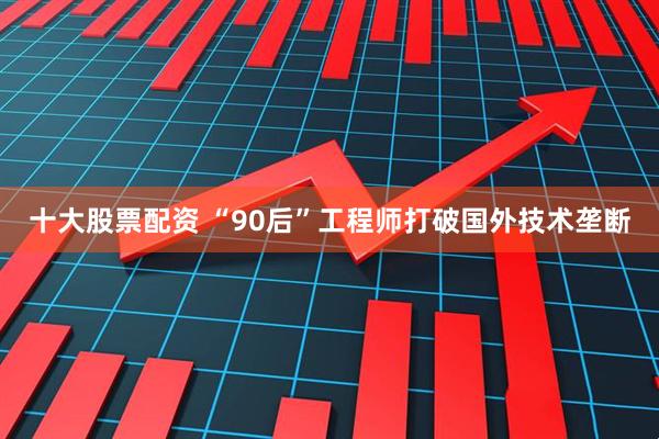 十大股票配资 “90后”工程师打破国外技术垄断