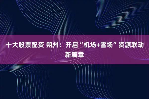 十大股票配资 朔州：开启“机场+雪场”资源联动新篇章