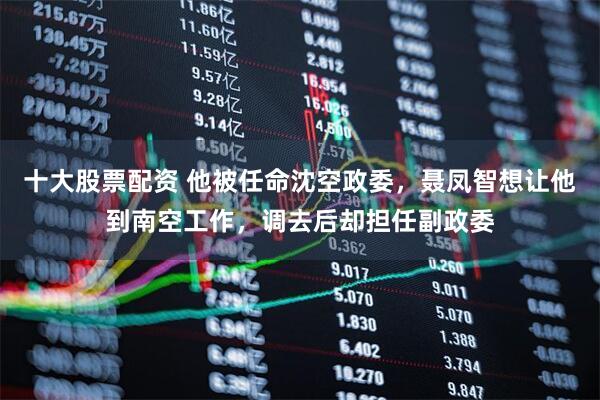 十大股票配资 他被任命沈空政委，聂凤智想让他到南空工作，调去后却担任副政委