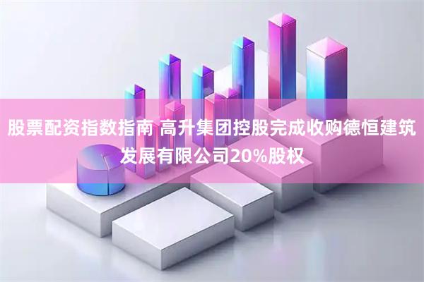 股票配资指数指南 高升集团控股完成收购德恒建筑发展有限公司20%股权