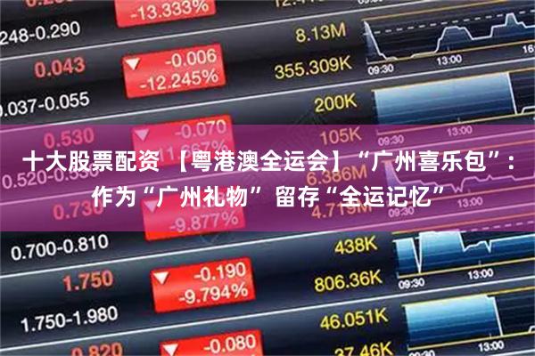 十大股票配资 【粤港澳全运会】“广州喜乐包”：作为“广州礼物” 留存“全运记忆”