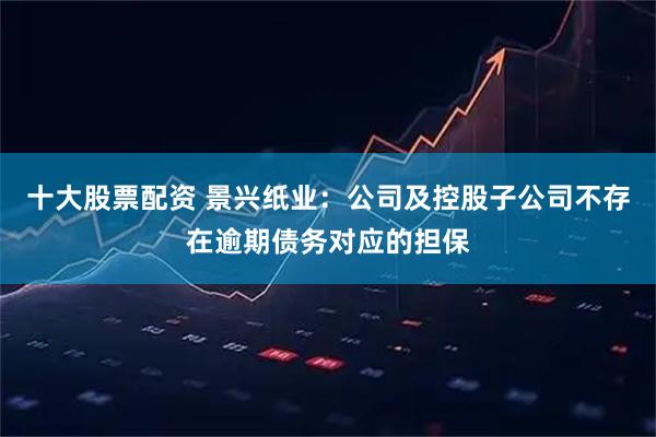 十大股票配资 景兴纸业：公司及控股子公司不存在逾期债务对应的担保