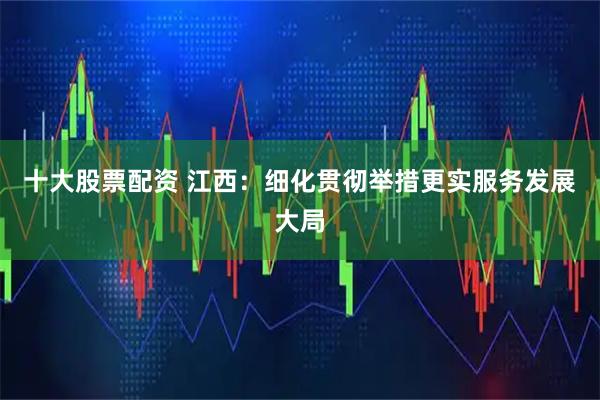 十大股票配资 江西：细化贯彻举措更实服务发展大局