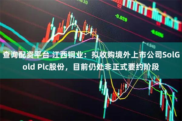 查询配资平台 江西铜业：拟收购境外上市公司SolGold Plc股份，目前仍处非正式要约阶段