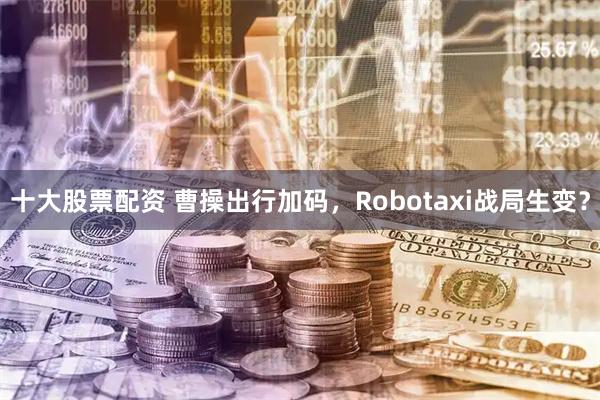 十大股票配资 曹操出行加码，Robotaxi战局生变？