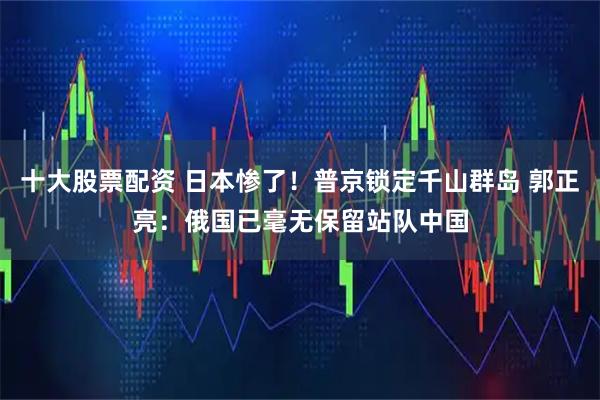 十大股票配资 日本惨了！普京锁定千山群岛 郭正亮：俄国已毫无保留站队中国