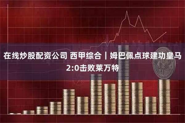 在线炒股配资公司 西甲综合｜姆巴佩点球建功皇马2:0击败莱万特