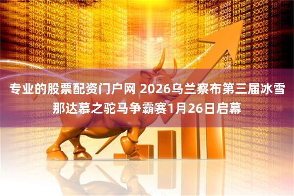 专业的股票配资门户网 2026乌兰察布第三届冰雪那达慕之驼马争霸赛1月26日启幕