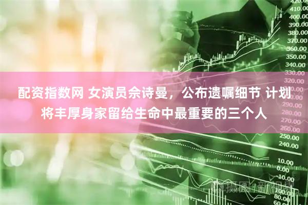 配资指数网 女演员佘诗曼，公布遗嘱细节 计划将丰厚身家留给生命中最重要的三个人