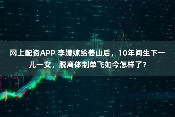 网上配资APP 李娜嫁给姜山后，10年间生下一儿一女，脱离体制单飞如今怎样了？