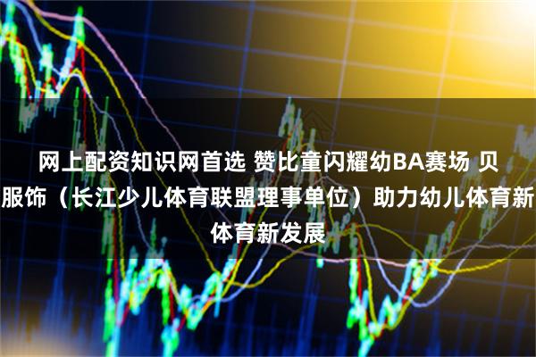 网上配资知识网首选 赞比童闪耀幼BA赛场 贝乐树服饰（长江少儿体育联盟理事单位）助力幼儿体育新发展