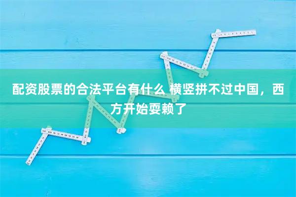 配资股票的合法平台有什么 横竖拼不过中国，西方开始耍赖了