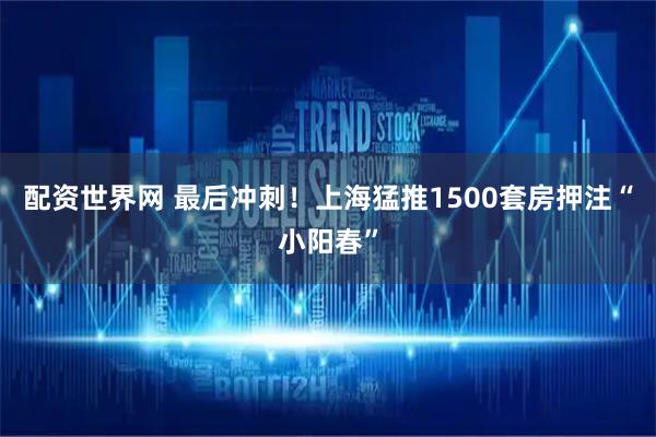 配资世界网 最后冲刺！上海猛推1500套房押注“小阳春”