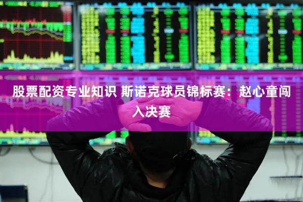 股票配资专业知识 斯诺克球员锦标赛：赵心童闯入决赛