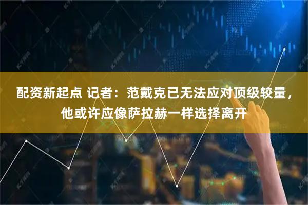 配资新起点 记者：范戴克已无法应对顶级较量，他或许应像萨拉赫一样选择离开