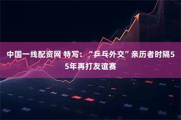 中国一线配资网 特写：“乒乓外交”亲历者时隔55年再打友谊赛