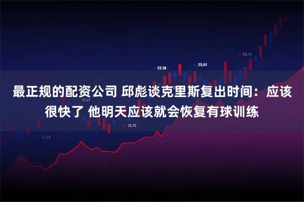 最正规的配资公司 邱彪谈克里斯复出时间：应该很快了 他明天应该就会恢复有球训练