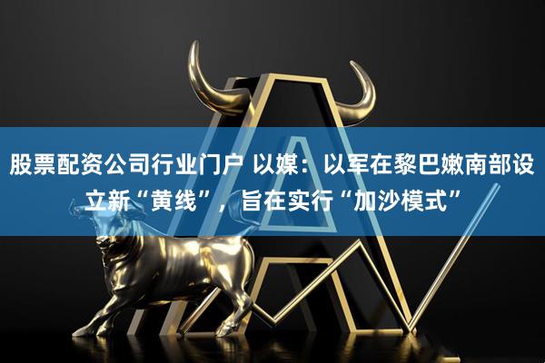 股票配资公司行业门户 以媒：以军在黎巴嫩南部设立新“黄线”，旨在实行“加沙模式”