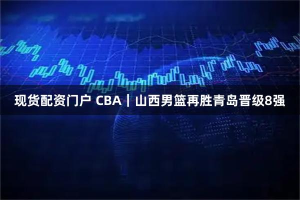 现货配资门户 CBA｜山西男篮再胜青岛晋级8强