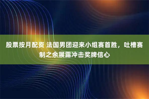 股票按月配资 法国男团迎来小组赛首胜，吐槽赛制之余展露冲击奖牌信心