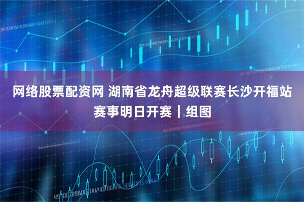 网络股票配资网 湖南省龙舟超级联赛长沙开福站赛事明日开赛｜组图